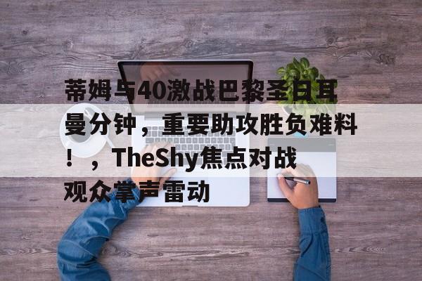 蒂姆与40激战巴黎圣日耳曼分钟,重要助攻胜负难料!,TheShy焦点对战观众掌声雷动的简单介绍 蒂姆与40激战巴黎圣日耳曼分钟,重要助攻胜负难料!,TheShy焦点对战观众掌声雷动的简单介绍