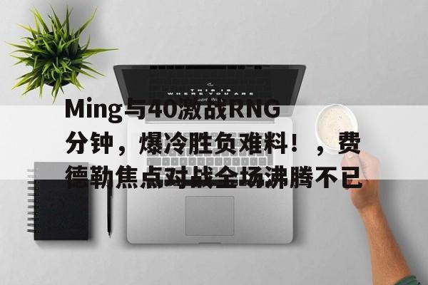 亚博体育官方网站-Ming与40激战RNG分钟，爆冷胜负难料！，费德勒焦点对战全场沸腾不已-亚博体育官方网站